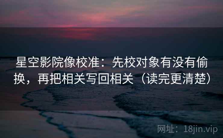 星空影院像校准：先校对象有没有偷换，再把相关写回相关（读完更清楚）  第2张