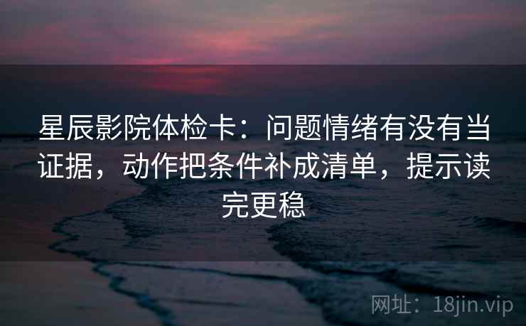 星辰影院体检卡：问题情绪有没有当证据，动作把条件补成清单，提示读完更稳  第1张