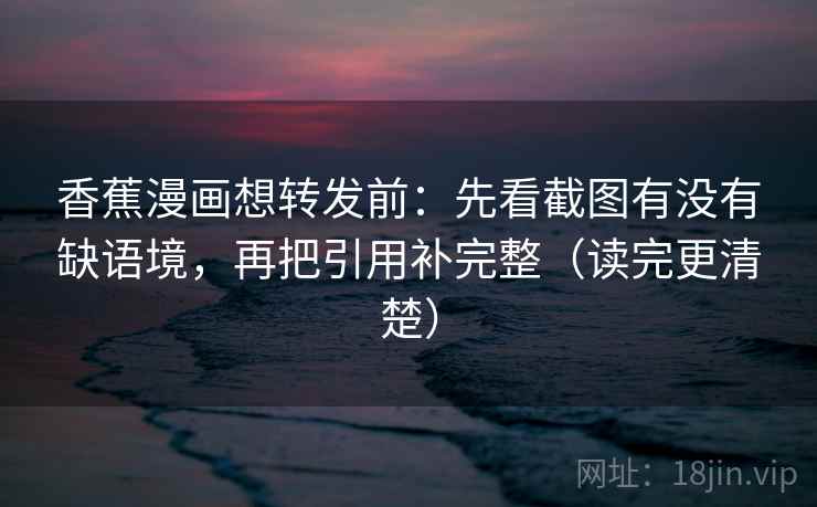 香蕉漫画想转发前：先看截图有没有缺语境，再把引用补完整（读完更清楚）