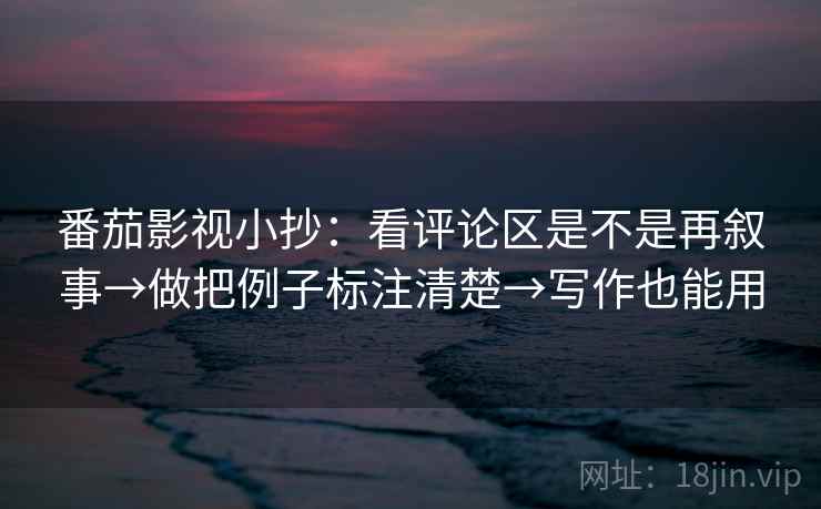 番茄影视小抄：看评论区是不是再叙事→做把例子标注清楚→写作也能用