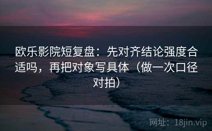 欧乐影院短复盘：先对齐结论强度合适吗，再把对象写具体（做一次口径对拍）  第2张