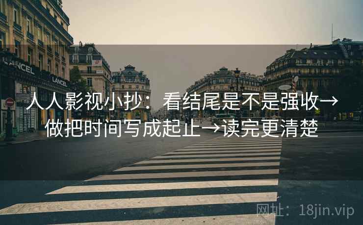 人人影视小抄：看结尾是不是强收→做把时间写成起止→读完更清楚