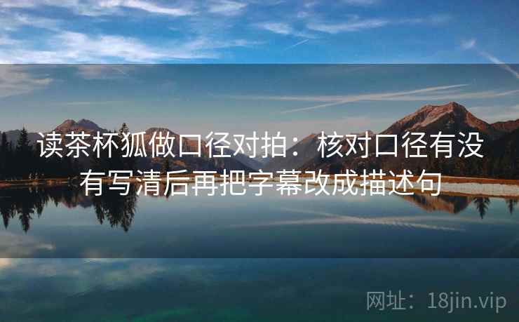 读茶杯狐做口径对拍:核对口径有没有写清后再把字幕改成描述句 第2张 读茶杯狐做口径对拍:核对口径有没有写清后再把字幕改成描述句 第2张