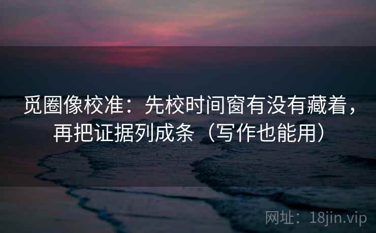 觅圈像校准：先校时间窗有没有藏着，再把证据列成条（写作也能用）