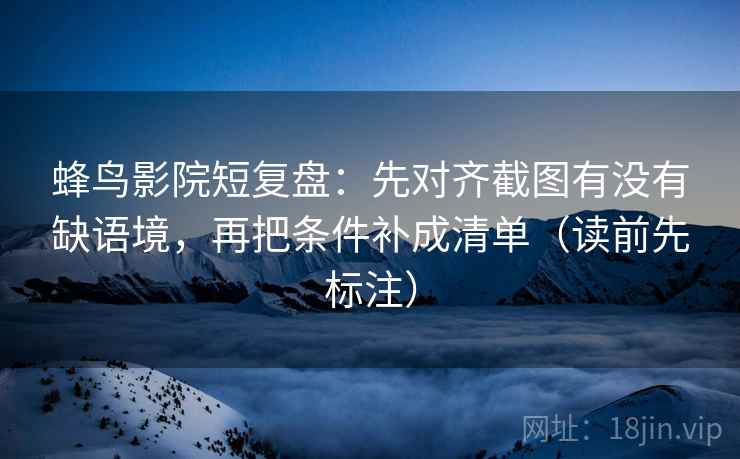 蜂鸟影院短复盘：先对齐截图有没有缺语境，再把条件补成清单（读前先标注）