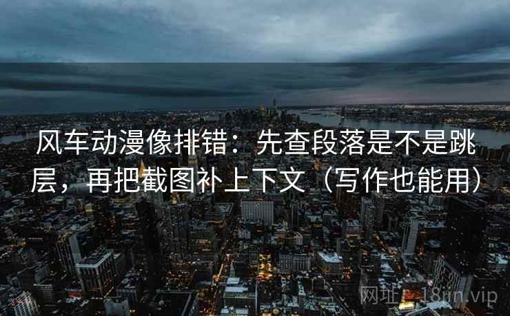 风车动漫像排错：先查段落是不是跳层，再把截图补上下文（写作也能用）