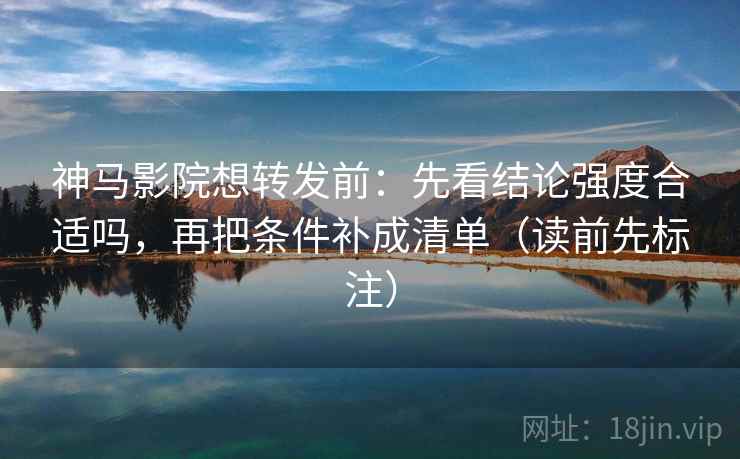 神马影院想转发前：先看结论强度合适吗，再把条件补成清单（读前先标注）