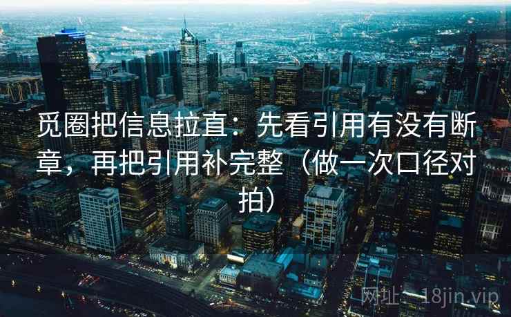 觅圈把信息拉直：先看引用有没有断章，再把引用补完整（做一次口径对拍）