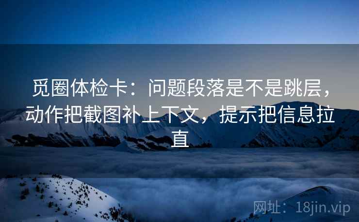 觅圈体检卡：问题段落是不是跳层，动作把截图补上下文，提示把信息拉直  第1张