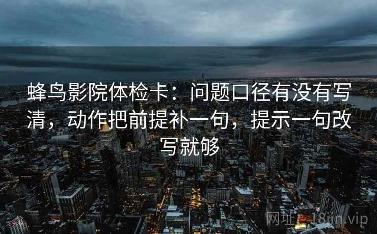 蜂鸟影院体检卡：问题口径有没有写清，动作把前提补一句，提示一句改写就够  第1张
