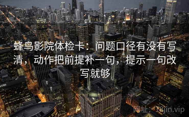 蜂鸟影院体检卡：问题口径有没有写清，动作把前提补一句，提示一句改写就够  第2张