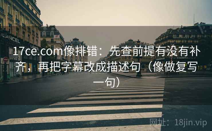 17ce.com像排错：先查前提有没有补齐，再把字幕改成描述句（像做复写一句）  第2张