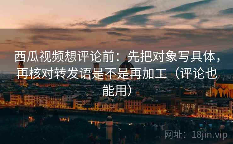 西瓜视频想评论前：先把对象写具体，再核对转发语是不是再加工（评论也能用）  第1张