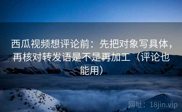 西瓜视频想评论前：先把对象写具体，再核对转发语是不是再加工（评论也能用）  第2张