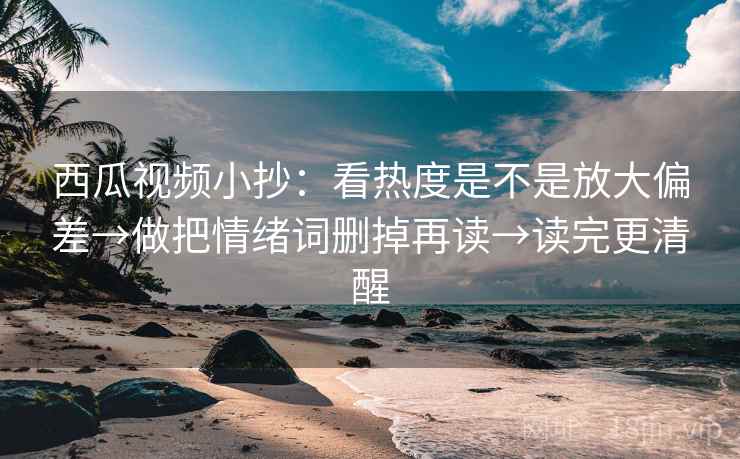 西瓜视频小抄：看热度是不是放大偏差→做把情绪词删掉再读→读完更清醒  第1张