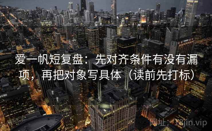 爱一帆短复盘:先对齐条件有没有漏项,再把对象写具体(读前先打标) 第2张 爱一帆短复盘:先对齐条件有没有漏项,再把对象写具体(读前先打标) 第2张