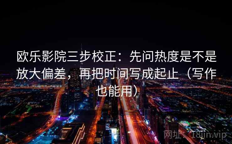 欧乐影院三步校正：先问热度是不是放大偏差，再把时间写成起止（写作也能用）