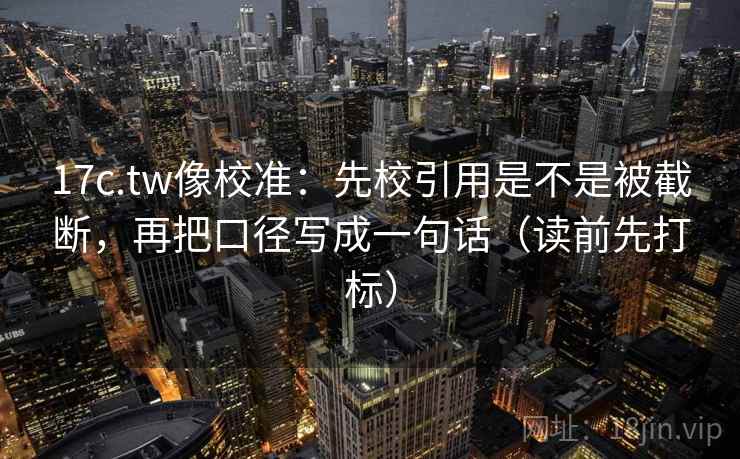 17c.tw像校准：先校引用是不是被截断，再把口径写成一句话（读前先打标）  第2张