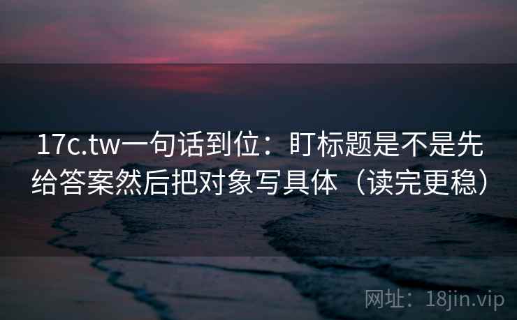 17c.tw一句话到位：盯标题是不是先给答案然后把对象写具体（读完更稳）  第2张