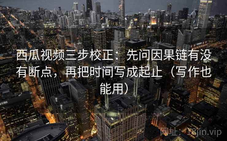 西瓜视频三步校正：先问因果链有没有断点，再把时间写成起止（写作也能用）  第2张