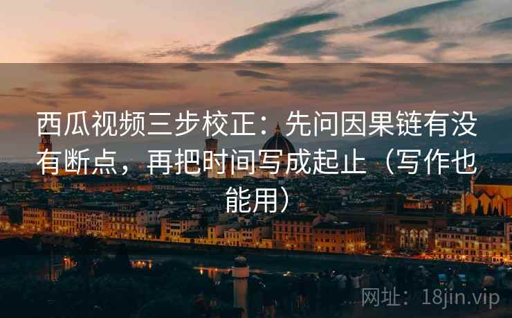 西瓜视频三步校正：先问因果链有没有断点，再把时间写成起止（写作也能用）  第1张