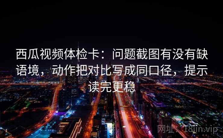 西瓜视频体检卡：问题截图有没有缺语境，动作把对比写成同口径，提示读完更稳  第1张