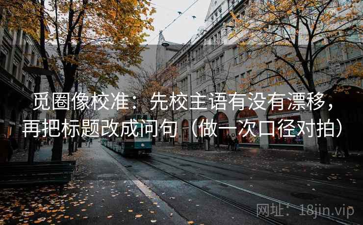 觅圈像校准：先校主语有没有漂移，再把标题改成问句（做一次口径对拍）  第1张