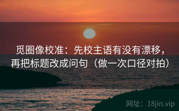 觅圈像校准：先校主语有没有漂移，再把标题改成问句（做一次口径对拍）  第2张